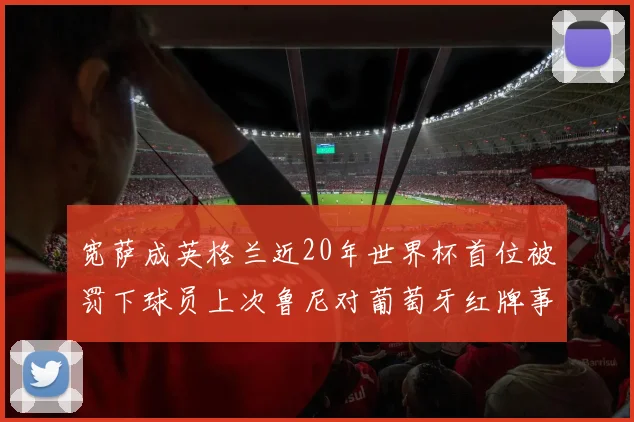 宽萨成英格兰近20年世界杯首位被罚下球员上次鲁尼对葡萄牙红牌事件回顾