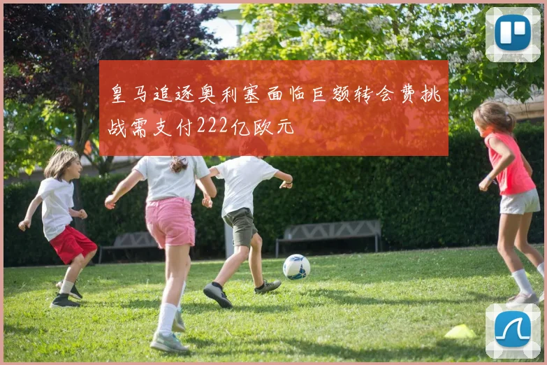 皇马追逐奥利塞面临巨额转会费挑战需支付222亿欧元