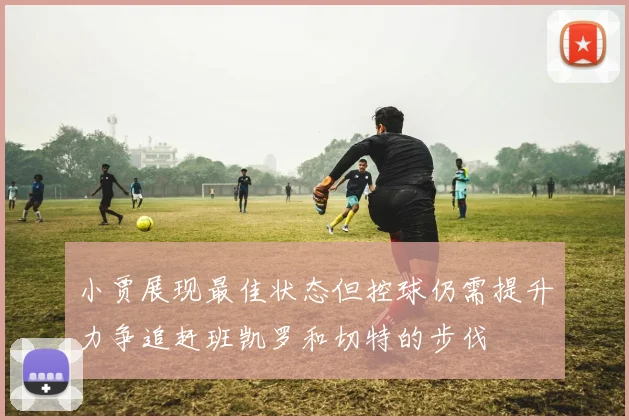 小贾展现最佳状态但控球仍需提升力争追赶班凯罗和切特的步伐