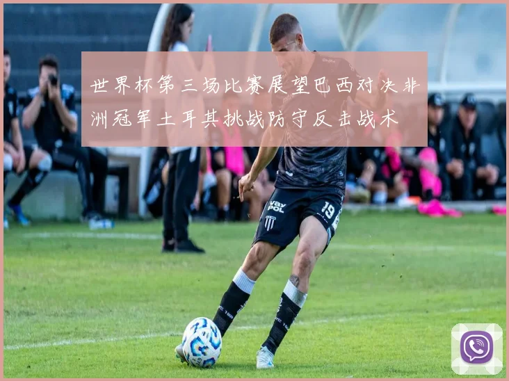 世界杯第三场比赛展望巴西对决非洲冠军土耳其挑战防守反击战术