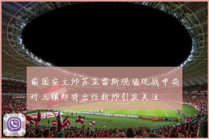 前国安主帅苏亚雷斯现场观战申花对三镇即将出任新帅引发关注