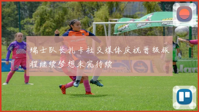 瑞士队长扎卡社交媒体庆祝晋级旅程继续梦想未完待续