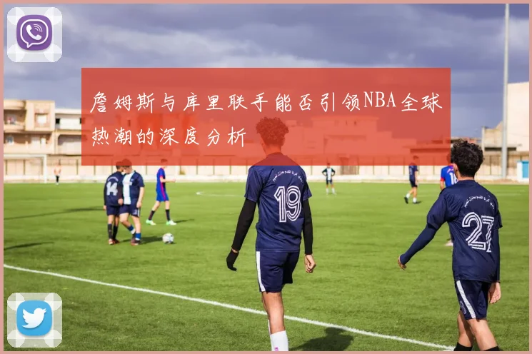 詹姆斯与库里联手能否引领NBA全球热潮的深度分析