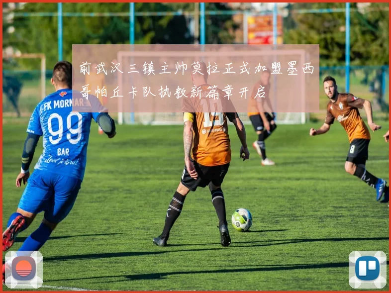 前武汉三镇主帅莫拉正式加盟墨西哥帕丘卡队执教新篇章开启
