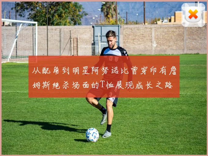 从配角到明星阿努诺比曾穿印有詹姆斯绝杀场面的T恤展现成长之路